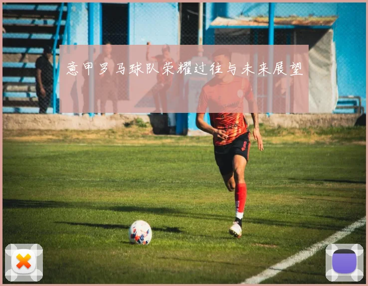 意甲罗马球队荣耀过往与未来展望