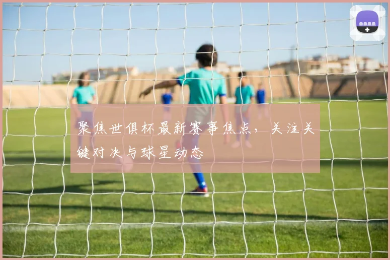 聚焦世俱杯最新赛事焦点，关注关键对决与球星动态