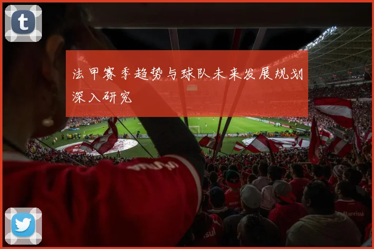 法甲赛季趋势与球队未来发展规划深入研究