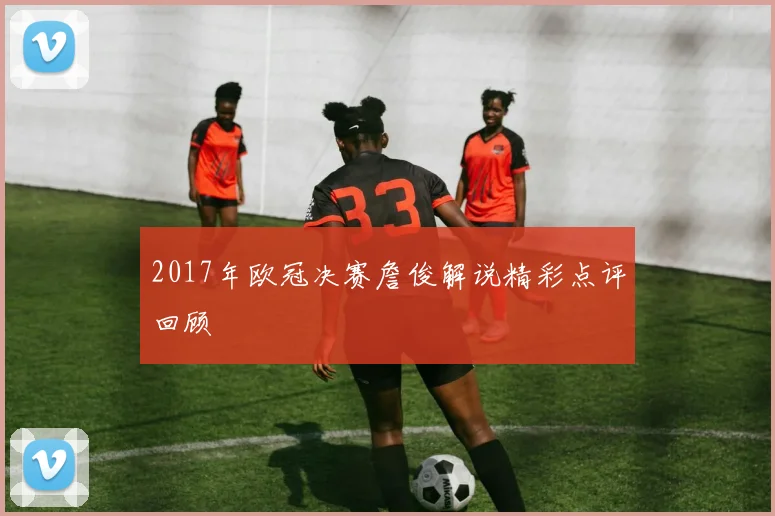 2017年欧冠决赛詹俊解说精彩点评回顾