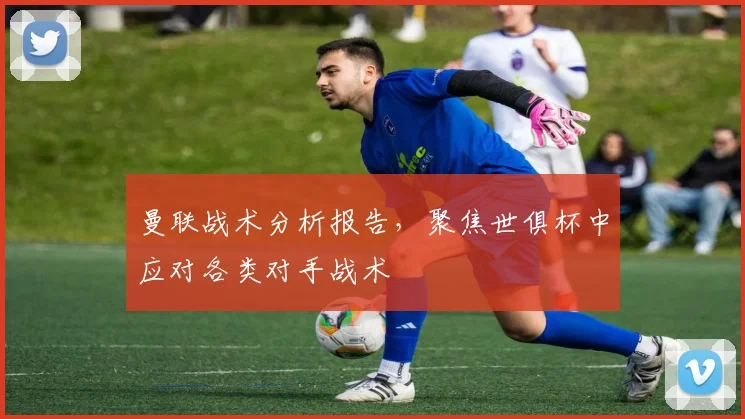 曼联战术分析报告，聚焦世俱杯中应对各类对手战术